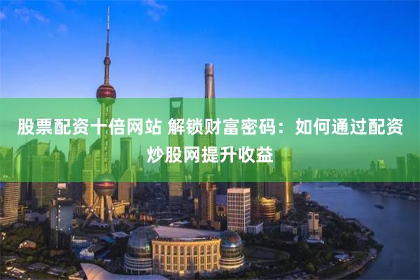股票配资十倍网站 解锁财富密码：如何通过配资炒股网提升收益