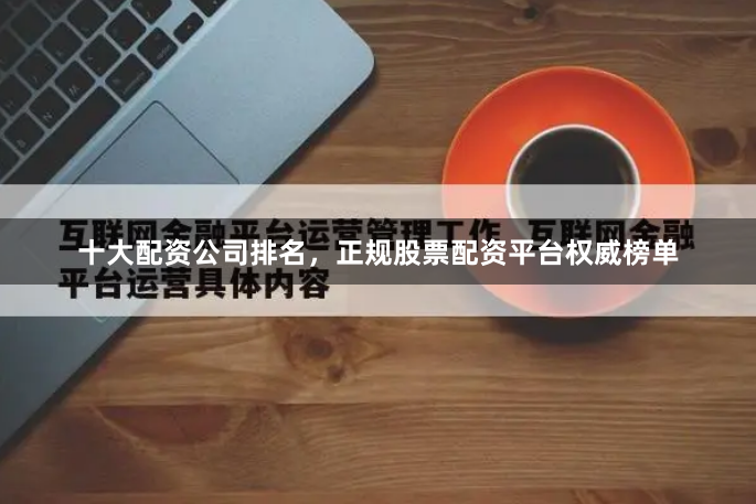 十大配资公司排名，正规股票配资平台权威榜单