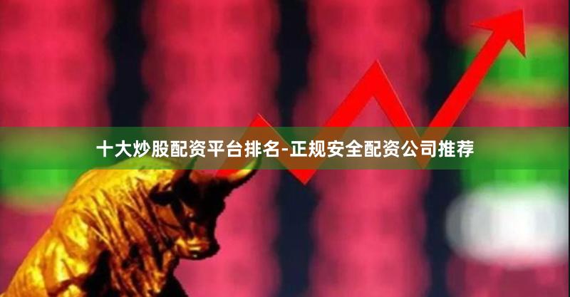 十大炒股配资平台排名-正规安全配资公司推荐